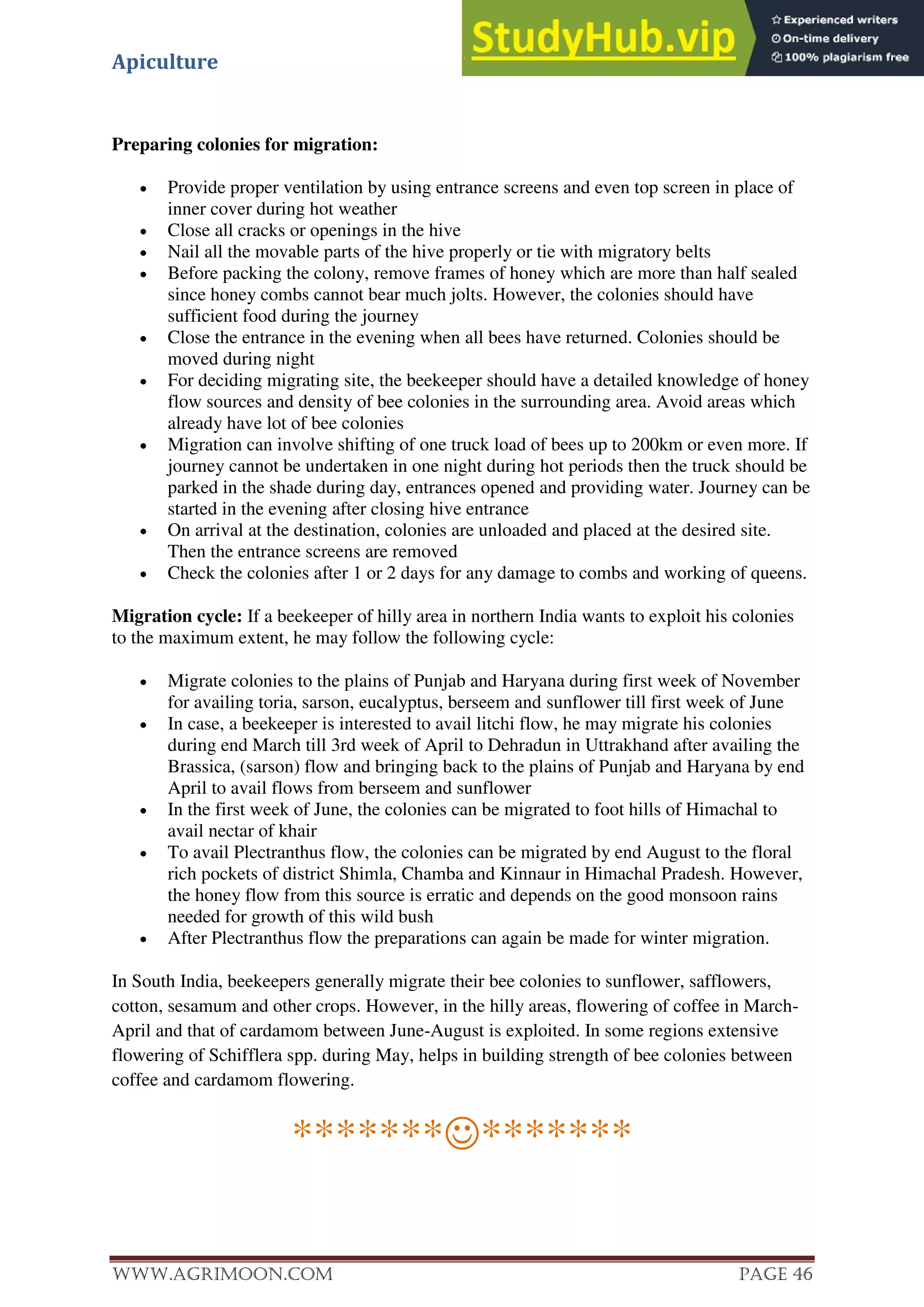 Apiculture
www.Agrimoon.com Page 46
Preparing colonies for migration:
 Provide proper ventilation by using entrance screens and even top screen in place of
inner cover during hot weather
 Close all cracks or openings in the hive
 Nail all the movable parts of the hive properly or tie with migratory belts
 Before packing the colony, remove frames of honey which are more than half sealed
since honey combs cannot bear much jolts. However, the colonies should have
sufficient food during the journey
 Close the entrance in the evening when all bees have returned. Colonies should be
moved during night
 For deciding migrating site, the beekeeper should have a detailed knowledge of honey
flow sources and density of bee colonies in the surrounding area. Avoid areas which
already have lot of bee colonies
 Migration can involve shifting of one truck load of bees up to 200km or even more. If
journey cannot be undertaken in one night during hot periods then the truck should be
parked in the shade during day, entrances opened and providing water. Journey can be
started in the evening after closing hive entrance
 On arrival at the destination, colonies are unloaded and placed at the desired site.
Then the entrance screens are removed
 Check the colonies after 1 or 2 days for any damage to combs and working of queens.
Migration cycle: If a beekeeper of hilly area in northern India wants to exploit his colonies
to the maximum extent, he may follow the following cycle:
 Migrate colonies to the plains of Punjab and Haryana during first week of November
for availing toria, sarson, eucalyptus, berseem and sunflower till first week of June
 In case, a beekeeper is interested to avail litchi flow, he may migrate his colonies
during end March till 3rd week of April to Dehradun in Uttrakhand after availing the
Brassica, (sarson) flow and bringing back to the plains of Punjab and Haryana by end
April to avail flows from berseem and sunflower
 In the first week of June, the colonies can be migrated to foot hills of Himachal to
avail nectar of khair
 To avail Plectranthus flow, the colonies can be migrated by end August to the floral
rich pockets of district Shimla, Chamba and Kinnaur in Himachal Pradesh. However,
the honey flow from this source is erratic and depends on the good monsoon rains
needed for growth of this wild bush
 After Plectranthus flow the preparations can again be made for winter migration.
In South India, beekeepers generally migrate their bee colonies to sunflower, safflowers,
cotton, sesamum and other crops. However, in the hilly areas, flowering of coffee in March-
April and that of cardamom between June-August is exploited. In some regions extensive
flowering of Schifflera spp. during May, helps in building strength of bee colonies between
coffee and cardamom flowering.
**************
 