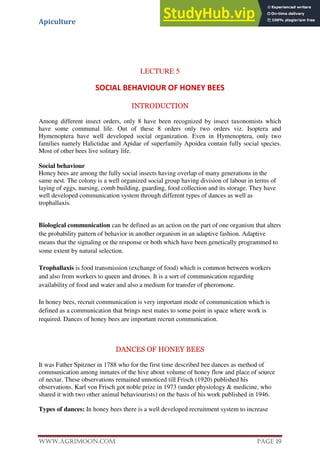 Apiculture
www.Agrimoon.com Page 19
LECTURE 5
SOCIAL BEHAVIOUR OF HONEY BEES
INTRODUCTION
Among different insect orders, only 8 have been recognized by insect taxonomists which
have some communal life. Out of these 8 orders only two orders viz. Isoptera and
Hymenoptera have well developed social organization. Even in Hymenoptera, only two
families namely Halictidae and Apidae of superfamily Apoidea contain fully social species.
Most of other bees live solitary life.
Social behaviour
Honey bees are among the fully social insects having overlap of many generations in the
same nest. The colony is a well organized social group having division of labour in terms of
laying of eggs, nursing, comb building, guarding, food collection and its storage. They have
well developed communication system through different types of dances as well as
trophallaxis.
Biological communication can be defined as an action on the part of one organism that alters
the probability pattern of behavior in another organism in an adaptive fashion. Adaptive
means that the signaling or the response or both which have been genetically programmed to
some extent by natural selection.
Trophallaxis is food transmission (exchange of food) which is common between workers
and also from workers to queen and drones. It is a sort of communication regarding
availability of food and water and also a medium for transfer of pheromone.
In honey bees, recruit communication is very important mode of communication which is
defined as a communication that brings nest mates to some point in space where work is
required. Dances of honey bees are important recruit communication.
DANCES OF HONEY BEES
It was Father Spitzner in 1788 who for the first time described bee dances as method of
communication among inmates of the hive about volume of honey flow and place of source
of nectar. These observations remained unnoticed till Frisch (1920) published his
observations. Karl von Frisch got noble prize in 1973 (under physiology & medicine, who
shared it with two other animal behaviourists) on the basis of his work published in 1946.
Types of dances: In honey bees there is a well developed recruitment system to increase
 