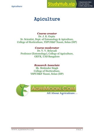 Apiculture
www.Agrimoon.com Page 2
Apiculture
Course creator
Dr. J. K. Gupta
Sr. Scientist, Dept. of Entomology & Apiculture,
College of Horticulture, YSPUH&F Nauni, Solan (HP)
Course moderator
Dr. V. V. Belavadi
Professor (Entomology), College of Agriculture,
GKVK, UAS Bangalore
Research Associate
Sh. Mohinder Singh
College of Horticulture,
YSPUH&F Nauni, Solan (HP)
 