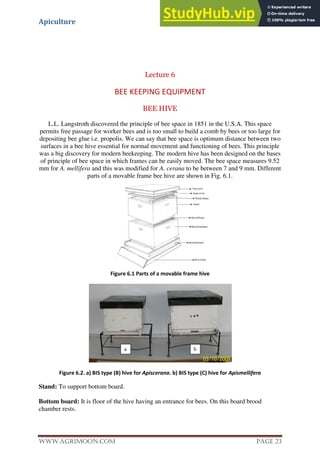 Apiculture
www.Agrimoon.com Page 23
Lecture 6
BEE KEEPING EQUIPMENT
BEE HIVE
L.L. Langstroth discovered the principle of bee space in 1851 in the U.S.A. This space
permits free passage for worker bees and is too small to build a comb by bees or too large for
depositing bee glue i.e. propolis. We can say that bee space is optimum distance between two
surfaces in a bee hive essential for normal movement and functioning of bees. This principle
was a big discovery for modern beekeeping. The modern hive has been designed on the bases
of principle of bee space in which frames can be easily moved. The bee space measures 9.52
mm for A. mellifera and this was modified for A. cerana to be between 7 and 9 mm. Different
parts of a movable frame bee hive are shown in Fig. 6.1.
Figure 6.1 Parts of a movable frame hive
Figure 6.2. a) BIS type (B) hive for Apiscerana. b) BIS type (C) hive for Apismellifera
Stand: To support bottom board.
Bottom board: It is floor of the hive having an entrance for bees. On this board brood
chamber rests.
 