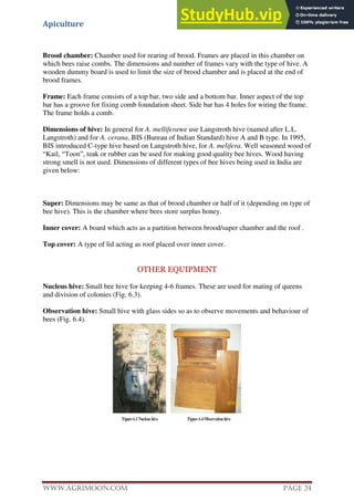 Apiculture
www.Agrimoon.com Page 24
Brood chamber: Chamber used for rearing of brood. Frames are placed in this chamber on
which bees raise combs. The dimensions and number of frames vary with the type of hive. A
wooden dummy board is used to limit the size of brood chamber and is placed at the end of
brood frames.
Frame: Each frame consists of a top bar, two side and a bottom bar. Inner aspect of the top
bar has a groove for fixing comb foundation sheet. Side bar has 4 holes for wiring the frame.
The frame holds a comb.
Dimensions of hive: In general for A. melliferawe use Langstroth hive (named after L.L.
Langstroth) and for A. cerana, BIS (Bureau of Indian Standard) hive A and B type. In 1995,
BIS introduced C-type hive based on Langstroth hive, for A. melifera. Well seasoned wood of
“Kail, “Toon”, teak or rubber can be used for making good quality bee hives. Wood having
strong smell is not used. Dimensions of different types of bee hives being used in India are
given below:
Super: Dimensions may be same as that of brood chamber or half of it (depending on type of
bee hive). This is the chamber where bees store surplus honey.
Inner cover: A board which acts as a partition between brood/super chamber and the roof .
Top cover: A type of lid acting as roof placed over inner cover.
OTHER EQUIPMENT
Nucleus hive: Small bee hive for keeping 4-6 frames. These are used for mating of queens
and division of colonies (Fig. 6.3).
Observation hive: Small hive with glass sides so as to observe movements and behaviour of
bees (Fig. 6.4).
 