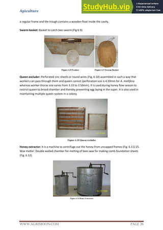 Apiculture
www.Agrimoon.com Page 26
a regular frame and the trough contains a wooden float inside the cavity.
Swarm basket: Basket to catch bee swarm (Fig 6.9).
Queen excluder: Perforated zinc sheets or round wires (Fig. 6.10) assembled in such a way that
workers can pass through them and queen cannot (perforation size is 4.20mm for A. mellifera
whereas worker thorax size varies from 3.33 to 3.50mm). It is used during honey flow season to
restrict queen to brood chamber and thereby preventing egg laying in the super. It is also used in
maintaining multiple queen system in a colony.
Honey extractor: It is a machine to centrifuge out the honey from uncapped frames (Fig. 6.11).15.
Wax melter: Double walled chamber for melting of bees wax for making comb foundation sheets
(Fig. 6.12).
 
