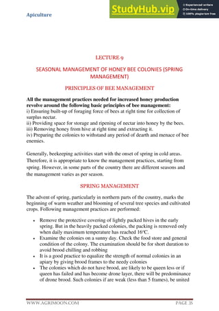 Apiculture
www.Agrimoon.com Page 35
LECTURE 9
SEASONAL MANAGEMENT OF HONEY BEE COLONIES (SPRING
MANAGEMENT)
PRINCIPLES OF BEE MANAGEMENT
All the management practices needed for increased honey production
revolve around the following basic principles of bee management:
i) Ensuring built-up of foraging force of bees at right time for collection of
surplus nectar.
ii) Providing space for storage and ripening of nectar into honey by the bees.
iii) Removing honey from hive at right time and extracting it.
iv) Preparing the colonies to withstand any period of dearth and menace of bee
enemies.
Generally, beekeeping activities start with the onset of spring in cold areas.
Therefore, it is appropriate to know the management practices, starting from
spring. However, in some parts of the country there are different seasons and
the management varies as per season.
SPRING MANAGEMENT
The advent of spring, particularly in northern parts of the country, marks the
beginning of warm weather and blooming of several tree species and cultivated
crops. Following management practices are performed:
 Remove the protective covering of lightly packed hives in the early
spring. But in the heavily packed colonies, the packing is removed only
when daily maximum temperature has reached 16o
C.
 Examine the colonies on a sunny day. Check the food store and general
condition of the colony. The examination should be for short duration to
avoid brood chilling and robbing
 It is a good practice to equalize the strength of normal colonies in an
apiary by giving brood frames to the needy colonies
 The colonies which do not have brood, are likely to be queen less or if
queen has failed and has become drone layer, there will be predominance
of drone brood. Such colonies if are weak (less than 5 frames), be united
 
