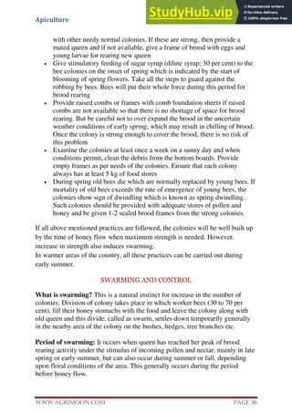 Apiculture
www.Agrimoon.com Page 36
with other needy normal colonies. If these are strong, then provide a
mated queen and if not available, give a frame of brood with eggs and
young larvae for rearing new queen
 Give stimulatory feeding of sugar syrup (dilute syrup; 30 per cent) to the
bee colonies on the onset of spring which is indicated by the start of
blooming of spring flowers. Take all the steps to guard against the
robbing by bees. Bees will put their whole force during this period for
brood rearing
 Provide raised combs or frames with comb foundation sheets if raised
combs are not available so that there is no shortage of space for brood
rearing. But be careful not to over expand the brood in the uncertain
weather conditions of early spring, which may result in chilling of brood.
Once the colony is strong enough to cover the brood, there is no risk of
this problem
 Examine the colonies at least once a week on a sunny day and when
conditions permit, clean the debris from the bottom boards. Provide
empty frames as per needs of the colonies. Ensure that each colony
always has at least 5 kg of food stores
 During spring old bees die which are normally replaced by young bees. If
mortality of old bees exceeds the rate of emergence of young bees, the
colonies show sign of dwindling which is known as spring dwindling.
Such colonies should be provided with adequate stores of pollen and
honey and be given 1-2 sealed brood frames from the strong colonies.
If all above mentioned practices are followed, the colonies will be well built up
by the time of honey flow when maximum strength is needed. However,
increase in strength also induces swarming.
In warmer areas of the country, all these practices can be carried out during
early summer.
SWARMING AND CONTROL
What is swarming? This is a natural instinct for increase in the number of
colonies. Division of colony takes place in which worker bees (30 to 70 per
cent), fill their honey stomachs with the food and leave the colony along with
old queen and this divide, called as swarm, settles down temporarily generally
in the nearby area of the colony on the bushes, hedges, tree branches etc.
Period of swarming: It occurs when queen has reached her peak of brood
rearing activity under the stimulus of incoming pollen and nectar, mainly in late
spring or early summer, but can also occur during summer or fall, depending
upon floral conditions of the area. This generally occurs during the period
before honey flow.
 