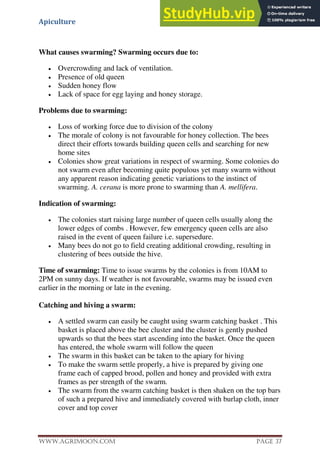 Apiculture
www.Agrimoon.com Page 37
What causes swarming? Swarming occurs due to:
 Overcrowding and lack of ventilation.
 Presence of old queen
 Sudden honey flow
 Lack of space for egg laying and honey storage.
Problems due to swarming:
 Loss of working force due to division of the colony
 The morale of colony is not favourable for honey collection. The bees
direct their efforts towards building queen cells and searching for new
home sites
 Colonies show great variations in respect of swarming. Some colonies do
not swarm even after becoming quite populous yet many swarm without
any apparent reason indicating genetic variations to the instinct of
swarming. A. cerana is more prone to swarming than A. mellifera.
Indication of swarming:
 The colonies start raising large number of queen cells usually along the
lower edges of combs . However, few emergency queen cells are also
raised in the event of queen failure i.e. supersedure.
 Many bees do not go to field creating additional crowding, resulting in
clustering of bees outside the hive.
Time of swarming: Time to issue swarms by the colonies is from 10AM to
2PM on sunny days. If weather is not favourable, swarms may be issued even
earlier in the morning or late in the evening.
Catching and hiving a swarm:
 A settled swarm can easily be caught using swarm catching basket . This
basket is placed above the bee cluster and the cluster is gently pushed
upwards so that the bees start ascending into the basket. Once the queen
has entered, the whole swarm will follow the queen
 The swarm in this basket can be taken to the apiary for hiving
 To make the swarm settle properly, a hive is prepared by giving one
frame each of capped brood, pollen and honey and provided with extra
frames as per strength of the swarm.
 The swarm from the swarm catching basket is then shaken on the top bars
of such a prepared hive and immediately covered with burlap cloth, inner
cover and top cover
 