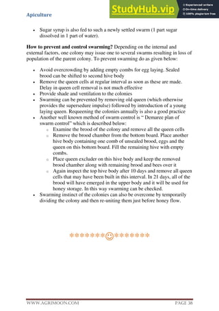 Apiculture
www.Agrimoon.com Page 38
 Sugar syrup is also fed to such a newly settled swarm (1 part sugar
dissolved in 1 part of water).
How to prevent and control swarming? Depending on the internal and
external factors, one colony may issue one to several swarms resulting in loss of
population of the parent colony. To prevent swarming do as given below:
 Avoid overcrowding by adding empty combs for egg laying. Sealed
brood can be shifted to second hive body
 Remove the queen cells at regular interval as soon as these are made.
Delay in queen cell removal is not much effective
 Provide shade and ventilation to the colonies
 Swarming can be prevented by removing old queen (which otherwise
provides the supersedure impulse) followed by introduction of a young
laying queen. Requeening the colonies annually is also a good practice
 Another well known method of swarm control is “ Demaree plan of
swarm control” which is described below:
o Examine the brood of the colony and remove all the queen cells
o Remove the brood chamber from the bottom board. Place another
hive body containing one comb of unsealed brood, eggs and the
queen on this bottom board. Fill the remaining hive with empty
combs.
o Place queen excluder on this hive body and keep the removed
brood chamber along with remaining brood and bees over it
o Again inspect the top hive body after 10 days and remove all queen
cells that may have been built in this interval. In 21 days, all of the
brood will have emerged in the upper body and it will be used for
honey storage. In this way swarming can be checked.
 Swarming instinct of the colonies can also be overcome by temporarily
dividing the colony and then re-uniting them just before honey flow.
**************
 
