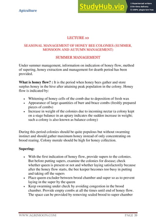 Apiculture
www.Agrimoon.com Page 39
LECTURE 10
SEASONAL MANAGEMENT OF HONEY BEE COLONIES (SUMMER,
MONSOON AND AUTUMN MANAGEMENT)
SUMMER MANAGEMENT
Under summer management, information on indication of honey flow, method
of supering, honey extraction and management for dearth period has been
provided.
What is honey flow? : It is the period when honey bees gather and store
surplus honey in the hive after attaining peak population in the colony. Honey
flow is indicated by:
 Whitening of honey cells of the comb due to deposition of fresh wax
 Appearance of large quantities of burr and brace combs (freshly prepared
pieces of combs)
 Increase in weight of the colonies due to incoming nectar (a colony kept
on a stage balance in an apiary indicates the sudden increase in weight;
such a colony is also known as balance colony)
During this period colonies should be quite populous but without swarming
instinct and should gather maximum honey instead of only concentrating on
brood rearing. Colony morale should be high for honey collection.
Supering:
 With the first indication of honey flow, provide supers to the colonies.
But before putting supers, examine the colonies for disease; check
whether queen is present or not and whether laying satisfactorily because
after the honey flow starts, the bee keeper becomes too busy in putting
and taking off the supers
 Place queen excluder between brood chamber and super so as to prevent
laying in the super by the queen
 Keep swarming under check by avoiding congestion in the brood
chamber. Provide empty combs at all the times until end of honey flow.
The space can be provided by removing sealed brood to super chamber
 