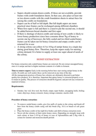 Apiculture
www.Agrimoon.com Page 40
 Supers should contain drawn combs. If these are not available, provide
frames with comb foundation sheets. In that case, also place at least one
or two drawn combs with the comb foundation sheets to attract bees for
raising the combs on foundations
 Supers can be of half or full depth. But full depth supers are more
practical since frames can be exchanged among different chambers
 When first super is full and there is a need to put the second one, it should
be added between brood chamber and first super
 If there is shortage of drawn combs and raising of new combs is likely to
lower honey production (since bees consume about 7kg of honey to
secrete one kg of beeswax), the fully sealed and two third sealed honey
frames can be taken out for honey extraction and empty combs can be
returned for re-use
 A strong colony can collect 4.5 to 10 kg of unripe honey in a single day
during good honey flow. Therefore, keep the supers ready for meeting
colony demand. It is better to supply at least one super ahead of needs of
the colony.
HONEY EXTRACTION
For honey extraction only sealed honey frames are removed. Do not extract uncapped honey
since it is unripe and due to higher moisture contents it is liable to ferment.
Time to remove supers: Early in the morning before bees start storing unripe honey in the
combs. If combs are well sealed, these can be removed at any time of the day.
All the management practices of honey bee colonies are ultimately directed to get better
quality hive products. It is, therefore, important that apiary honey is extracted properly so as
to retain its quality. The process of extraction should be hygienic and prevent any extraneous
material in honey.
Requirements:
 Smoker, bee veil, hive tool, bee brush, empty super bodies, uncapping knife, boiling
water, drip trays, honey extractor, honey storage container, muslin cloth
Procedure of honey extraction:
 To remove sealed honey combs, give few puffs of smoke to the colony and brush off
bees from the honey combs using soft bee brush (Fig. 10.1) or bunch of soft green
grass
 Place the honey combs in bee tight hive bodies and shift to honey extraction room
 Never rob the colonies of their entire honey stores. Depending on strength, keep with
each colony at least 5-10 kg of honey in case of Apismellifera and 2-3kg with A.
cerana for summer and monsoon dearth periods
 