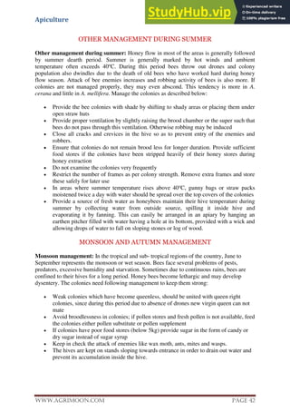 Apiculture
www.Agrimoon.com Page 42
OTHER MANAGEMENT DURING SUMMER
Other management during summer: Honey flow in most of the areas is generally followed
by summer dearth period. Summer is generally marked by hot winds and ambient
temperature often exceeds 40o
C. During this period bees throw out drones and colony
population also dwindles due to the death of old bees who have worked hard during honey
flow season. Attack of bee enemies increases and robbing activity of bees is also more. If
colonies are not managed properly, they may even abscond. This tendency is more in A.
cerana and little in A. mellifera. Manage the colonies as described below:
 Provide the bee colonies with shade by shifting to shady areas or placing them under
open straw huts
 Provide proper ventilation by slightly raising the brood chamber or the super such that
bees do not pass through this ventilation. Otherwise robbing may be induced
 Close all cracks and crevices in the hive so as to prevent entry of the enemies and
robbers.
 Ensure that colonies do not remain brood less for longer duration. Provide sufficient
food stores if the colonies have been stripped heavily of their honey stores during
honey extraction
 Do not examine the colonies very frequently
 Restrict the number of frames as per colony strength. Remove extra frames and store
these safely for later use
 In areas where summer temperature rises above 40o
C, gunny bags or straw packs
moistened twice a day with water should be spread over the top covers of the colonies
 Provide a source of fresh water as honeybees maintain their hive temperature during
summer by collecting water from outside source, spilling it inside hive and
evaporating it by fanning. This can easily be arranged in an apiary by hanging an
earthen pitcher filled with water having a hole at its bottom, provided with a wick and
allowing drops of water to fall on sloping stones or log of wood.
MONSOON AND AUTUMN MANAGEMENT
Monsoon management: In the tropical and sub- tropical regions of the country, June to
September represents the monsoon or wet season. Bees face several problems of pests,
predators, excessive humidity and starvation. Sometimes due to continuous rains, bees are
confined to their hives for a long period. Honey bees become lethargic and may develop
dysentery. The colonies need following management to keep them strong:
 Weak colonies which have become queenless, should be united with queen right
colonies, since during this period due to absence of drones new virgin queen can not
mate
 Avoid broodlessness in colonies; if pollen stores and fresh pollen is not available, feed
the colonies either pollen substitute or pollen supplement
 If colonies have poor food stores (below 5kg) provide sugar in the form of candy or
dry sugar instead of sugar syrup
 Keep in check the attack of enemies like wax moth, ants, mites and wasps.
 The hives are kept on stands sloping towards entrance in order to drain out water and
prevent its accumulation inside the hive.
 