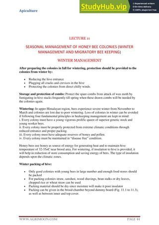 Apiculture
www.Agrimoon.com Page 44
LECTURE 11
SEASONAL MANAGEMENT OF HONEY BEE COLONIES (WINTER
MANAGEMENT AND MIGRATORY BEE KEEPING)
WINTER MANAGEMENT
After preparing the colonies in fall for wintering, protection should be provided to the
colonies from winter by:
 Reducing the hive entrance
 Plugging all cracks and crevices in the hive
 Protecting the colonies from direct chilly winds.
Storage and protection of combs: Protect the spare combs from attack of wax moth by
fumigating in hive stacks frequently till spring when these drawn combs will be needed by
the colonies again.
Wintering: In upper Himalayan region, bees experience severe winter from November to
March and colonies are lost due to poor wintering. Loss of colonies in winter can be avoided
if following four fundamental principles in beekeeping management are kept in mind:
i. Every colony must have a young vigorous prolific queen of superior genetic stock and
young worker bees.
ii. Every colony must be properly protected from extreme climatic conditions through
reduced entrance and proper packing.
iii. Every colony must have adequate reserves of honey and pollen.
iv. Every colony must be maintained in “disease free” condition.
Honey bees use honey as source of energy for generating heat and to maintain hive
temperature of 32-35oC near brood area. For wintering, if insulation to hive is provided, it
will help in reduction of store consumption and saving energy of bees. The type of insulation
depends upon the climatic zones.
Winter packing of hive:
 Only good colonies with young bees in large number and enough food stores should
be packed
 For packing colonies straw, sawdust, wood shavings, bean stalks or dry leaves,
chopped rice or wheat straw can be used
 Packing material should be dry since moisture will make it poor insulator
 Packing can be given in the brood chamber beyond dummy board (Fig. 11.1 to 11.3),
as well as between inner and top cover.
 