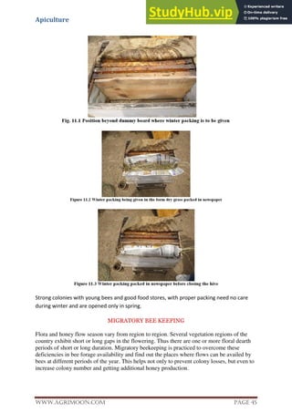 Apiculture
www.Agrimoon.com Page 45
Strong colonies with young bees and good food stores, with proper packing need no care
during winter and are opened only in spring.
MIGRATORY BEE KEEPING
Flora and honey flow season vary from region to region. Several vegetation regions of the
country exhibit short or long gaps in the flowering. Thus there are one or more floral dearth
periods of short or long duration. Migratory beekeeping is practiced to overcome these
deficiencies in bee forage availability and find out the places where flows can be availed by
bees at different periods of the year. This helps not only to prevent colony losses, but even to
increase colony number and getting additional honey production.
 