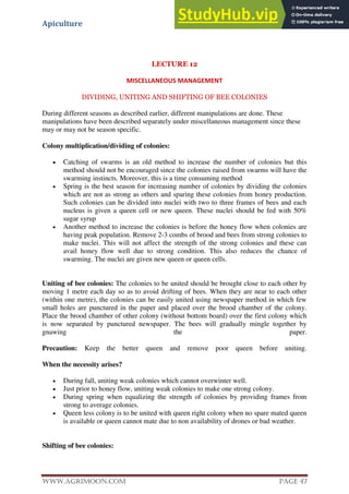 Apiculture
www.Agrimoon.com Page 47
LECTURE 12
MISCELLANEOUS MANAGEMENT
DIVIDING, UNITING AND SHIFTING OF BEE COLONIES
During different seasons as described earlier, different manipulations are done. These
manipulations have been described separately under miscellaneous management since these
may or may not be season specific.
Colony multiplication/dividing of colonies:
 Catching of swarms is an old method to increase the number of colonies but this
method should not be encouraged since the colonies raised from swarms will have the
swarming instincts. Moreover, this is a time consuming method
 Spring is the best season for increasing number of colonies by dividing the colonies
which are not as strong as others and sparing these colonies from honey production.
Such colonies can be divided into nuclei with two to three frames of bees and each
nucleus is given a queen cell or new queen. These nuclei should be fed with 50%
sugar syrup
 Another method to increase the colonies is before the honey flow when colonies are
having peak population. Remove 2-3 combs of brood and bees from strong colonies to
make nuclei. This will not affect the strength of the strong colonies and these can
avail honey flow well due to strong condition. This also reduces the chance of
swarming. The nuclei are given new queen or queen cells.
Uniting of bee colonies: The colonies to be united should be brought close to each other by
moving 1 metre each day so as to avoid drifting of bees. When they are near to each other
(within one metre), the colonies can be easily united using newspaper method in which few
small holes are punctured in the paper and placed over the brood chamber of the colony.
Place the brood chamber of other colony (without bottom board) over the first colony which
is now separated by punctured newspaper. The bees will gradually mingle together by
gnawing the paper.
Precaution: Keep the better queen and remove poor queen before uniting.
When the necessity arises?
 During fall, uniting weak colonies which cannot overwinter well.
 Just prior to honey flow, uniting weak colonies to make one strong colony.
 During spring when equalizing the strength of colonies by providing frames from
strong to average colonies.
 Queen less colony is to be united with queen right colony when no spare mated queen
is available or queen cannot mate due to non availability of drones or bad weather.
Shifting of bee colonies:
 