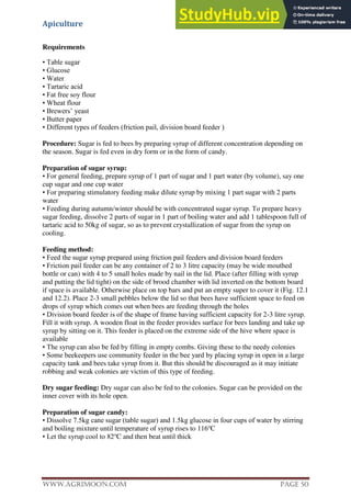 Apiculture
www.Agrimoon.com Page 50
Requirements
• Table sugar
• Glucose
• Water
• Tartaric acid
• Fat free soy flour
• Wheat flour
• Brewers’ yeast
• Butter paper
• Different types of feeders (friction pail, division board feeder )
Procedure: Sugar is fed to bees by preparing syrup of different concentration depending on
the season. Sugar is fed even in dry form or in the form of candy.
Preparation of sugar syrup:
• For general feeding, prepare syrup of 1 part of sugar and 1 part water (by volume), say one
cup sugar and one cup water
• For preparing stimulatory feeding make dilute syrup by mixing 1 part sugar with 2 parts
water
• Feeding during autumn/winter should be with concentrated sugar syrup. To prepare heavy
sugar feeding, dissolve 2 parts of sugar in 1 part of boiling water and add 1 tablespoon full of
tartaric acid to 50kg of sugar, so as to prevent crystallization of sugar from the syrup on
cooling.
Feeding method:
• Feed the sugar syrup prepared using friction pail feeders and division board feeders
• Friction pail feeder can be any container of 2 to 3 litre capacity (may be wide mouthed
bottle or can) with 4 to 5 small holes made by nail in the lid. Place (after filling with syrup
and putting the lid tight) on the side of brood chamber with lid inverted on the bottom board
if space is available. Otherwise place on top bars and put an empty super to cover it (Fig. 12.1
and 12.2). Place 2-3 small pebbles below the lid so that bees have sufficient space to feed on
drops of syrup which comes out when bees are feeding through the holes
• Division board feeder is of the shape of frame having sufficient capacity for 2-3 litre syrup.
Fill it with syrup. A wooden float in the feeder provides surface for bees landing and take up
syrup by sitting on it. This feeder is placed on the extreme side of the hive where space is
available
• The syrup can also be fed by filling in empty combs. Giving these to the needy colonies
• Some beekeepers use community feeder in the bee yard by placing syrup in open in a large
capacity tank and bees take syrup from it. But this should be discouraged as it may initiate
robbing and weak colonies are victim of this type of feeding.
Dry sugar feeding: Dry sugar can also be fed to the colonies. Sugar can be provided on the
inner cover with its hole open.
Preparation of sugar candy:
• Dissolve 7.5kg cane sugar (table sugar) and 1.5kg glucose in four cups of water by stirring
and boiling mixture until temperature of syrup rises to 116o
C
• Let the syrup cool to 82o
C and then beat until thick
 