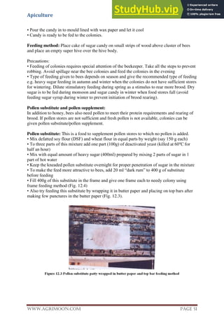 Apiculture
www.Agrimoon.com Page 51
• Pour the candy in to mould lined with wax paper and let it cool
• Candy is ready to be fed to the colonies.
Feeding method: Place cake of sugar candy on small strips of wood above cluster of bees
and place an empty super hive over the hive body.
Precautions:
• Feeding of colonies requires special attention of the beekeeper. Take all the steps to prevent
robbing. Avoid spillage near the bee colonies and feed the colonies in the evening
• Type of feeding given to bees depends on season and give the recommended type of feeding
e.g. heavy sugar feeding in autumn and winter when the colonies do not have sufficient stores
for wintering. Dilute stimulatory feeding during spring as a stimulus to rear more brood. Dry
sugar is to be fed during monsoon and sugar candy in winter when food stores fall (avoid
feeding sugar syrup during winter to prevent initiation of brood rearing).
Pollen substitute and pollen supplement:
In addition to honey, bees also need pollen to meet their protein requirements and rearing of
brood. If pollen stores are not sufficient and fresh pollen is not available, colonies can be
given pollen substitute/pollen supplement.
Pollen substitute: This is a food to supplement pollen stores to which no pollen is added.
• Mix defatted soy flour (DSF) and wheat flour in equal parts by weight (say 150 g each)
• To three parts of this mixture add one part (100g) of deactivated yeast (killed at 60o
C for
half an hour)
• Mix with equal amount of heavy sugar (400ml) prepared by mixing 2 parts of sugar in 1
part of hot water
• Keep the kneaded pollen substitute overnight for proper penetration of sugar in the mixture
• To make the feed more attractive to bees, add 20 ml “dark rum” to 400 g of substitute
before feeding
• Fill 400g of this substitute in the frame and give one frame each to needy colony using
frame feeding method (Fig. 12.4)
• Also try feeding this substitute by wrapping it in butter paper and placing on top bars after
making few punctures in the butter paper (Fig. 12.3).
 