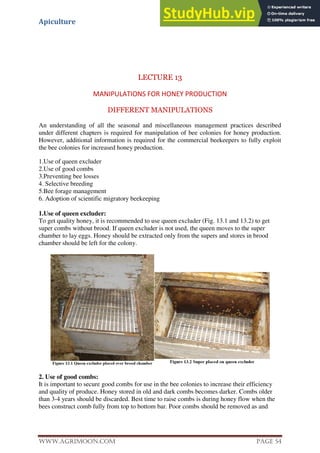 Apiculture
www.Agrimoon.com Page 54
LECTURE 13
MANIPULATIONS FOR HONEY PRODUCTION
DIFFERENT MANIPULATIONS
An understanding of all the seasonal and miscellaneous management practices described
under different chapters is required for manipulation of bee colonies for honey production.
However, additional information is required for the commercial beekeepers to fully exploit
the bee colonies for increased honey production.
1.Use of queen excluder
2.Use of good combs
3.Preventing bee losses
4. Selective breeding
5.Bee forage management
6. Adoption of scientific migratory beekeeping
1.Use of queen excluder:
To get quality honey, it is recommended to use queen excluder (Fig. 13.1 and 13.2) to get
super combs without brood. If queen excluder is not used, the queen moves to the super
chamber to lay eggs. Honey should be extracted only from the supers and stores in brood
chamber should be left for the colony.
2. Use of good combs:
It is important to secure good combs for use in the bee colonies to increase their efficiency
and quality of produce. Honey stored in old and dark combs becomes darker. Combs older
than 3-4 years should be discarded. Best time to raise combs is during honey flow when the
bees construct comb fully from top to bottom bar. Poor combs should be removed as and
 