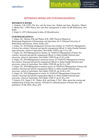 Apiculture
www.Agrimoon.com Page 75
REFERENCE BOOKS AND FURTHER READINGS
REFERENCE BOOKS
1. Graham, J M (1992) The hive and the honey bee. Dadant and Sons, Hamilton, IIIinois.
2. Mishra R.C. (1995) Honey bees and their management in India. ICAR Publication, New
Delhi.
3. Singh, S. (1971) Beekeeping in India, ICAR publication.
FURTHER READINGS:
1. Gupta, J.K., Sharma, H K and Thakur, R K. 2009. Practical Manual on
Beekeeping.Department of Entomology and Apiculture, Dr Y S Parmar University of
Horticulture and Forestry, Nauni, Solan, p 83.
2. Gupta, J K. 2010.Spring management of honey bee colonies. In “OAPI-012 Management
of honey bee colonies; Seasonal and specific management (Block 2), Indira Gandhi National
open university, school of Agriculture, New Delhi, UNIT-I, pp 5-14, p 105.
3. Gupta, J K. 2010.Management in summer. In “OAPI-012 Management of honey bee
colonies; Seasonal and specific management (Block 2), Indira Gandhi National open
university, school of Agriculture, New Delhi, UNIT-II, pp 15-25, p 105.
4. Gupta, J K. 2010.Management in monsoon season. In “OAPI-012 Management of honey
bee colonies; Seasonal and specific management (Block 2), Indira Gandhi National open
university, school of Agriculture, New Delhi, UNIT-III, pp 26-33, p 105.
5. Gupta, J K. 2010.Management in autumn season. In “OAPI-012 Management of honey bee
colonies; Seasonal and specific management (Block 2), Indira Gandhi National open
university, school of Agriculture, New Delhi, UNIT-IV, pp 34-40, p 105.
6. Gupta, J K. 2010.Management in winter. In “OAPI-012 Management of honey bee
colonies; Seasonal and specific management (Block 2), Indira Gandhi National open
university, school of Agriculture, New Delhi, UNIT-V, pp 41-50, p 105.
7. Gatoria, G.S., Gupta, J. K., Thakur, R.K. and Singh, J. 2011. Mass queen bee rearing and
multiplication of honey bee colonies. All India Co-ordinated project on honey bees and
pollinators, ICAR, HAU, Hisar, p70.
 