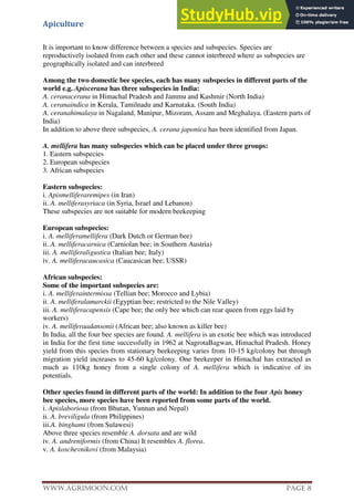 Apiculture
www.Agrimoon.com Page 8
It is important to know difference between a species and subspecies. Species are
reproductively isolated from each other and these cannot interbreed where as subspecies are
geographically isolated and can interbreed
Among the two domestic bee species, each has many subspecies in different parts of the
world e.g. Apiscerana has three subspecies in India:
A. ceranacerana in Himachal Pradesh and Jammu and Kashmir (North India)
A. ceranaindica in Kerala, Tamilnadu and Karnataka. (South India)
A. ceranahimalaya in Nagaland, Manipur, Mizoram, Assam and Meghalaya. (Eastern parts of
India)
In addition to above three subspecies, A. cerana japonica has been identified from Japan.
A. mellifera has many subspecies which can be placed under three groups:
1. Eastern subspecies
2. European subspecies
3. African subspecies
Eastern subspecies:
i. Apismelliferaremipes (in Iran)
ii. A. melliferasyriaca (in Syria, Israel and Lebanon)
These subspecies are not suitable for modern beekeeping
European subspecies:
i. A. melliferamellifera (Dark Dutch or German bee)
ii. A. melliferacarnica (Carniolan bee; in Southern Austria)
iii. A. melliferaligustica (Italian bee; Italy)
iv. A. melliferacaucasica (Caucasican bee; USSR)
African subspecies:
Some of the important subspecies are:
i. A. melliferaintermissa (Tellian bee; Morocco and Lybia)
ii. A. melliferalamarckii (Egyptian bee; restricted to the Nile Valley)
iii. A. melliferacapensis (Cape bee; the only bee which can rear queen from eggs laid by
workers)
iv. A. melliferaadansonii (African bee; also known as killer bee)
In India, all the four bee species are found. A. mellifera is an exotic bee which was introduced
in India for the first time successfully in 1962 at NagrotaBagwan, Himachal Pradesh. Honey
yield from this species from stationary beekeeping varies from 10-15 kg/colony but through
migration yield increases to 45-60 kg/colony. One beekeeper in Himachal has extracted as
much as 110kg honey from a single colony of A. mellifera which is indicative of its
potentials.
Other species found in different parts of the world: In addition to the four Apis honey
bee species, more species have been reported from some parts of the world.
i. Apislaboriosa (from Bhutan, Yunnan and Nepal)
ii. A. breviligula (from Philippines)
iii.A. binghami (from Sulawesi)
Above three species resemble A. dorsata and are wild
iv. A. andreniformis (from China) It resembles A. florea.
v. A. koschevnikovi (from Malaysia)
 
