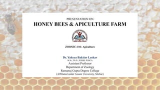 PRESENTATION ON
HONEY BEES & APICULTURE FARM
ZOOSEC-101: Apiculture
Dr. Yahyea Baktiar Laskar
M.Sc., Ph.D., PGDBI, PGDCA
Assistant Professor
Department of Zoology
Ramanuj Gupta Degree College
(Affiliated under Assam University, Silchar)
 