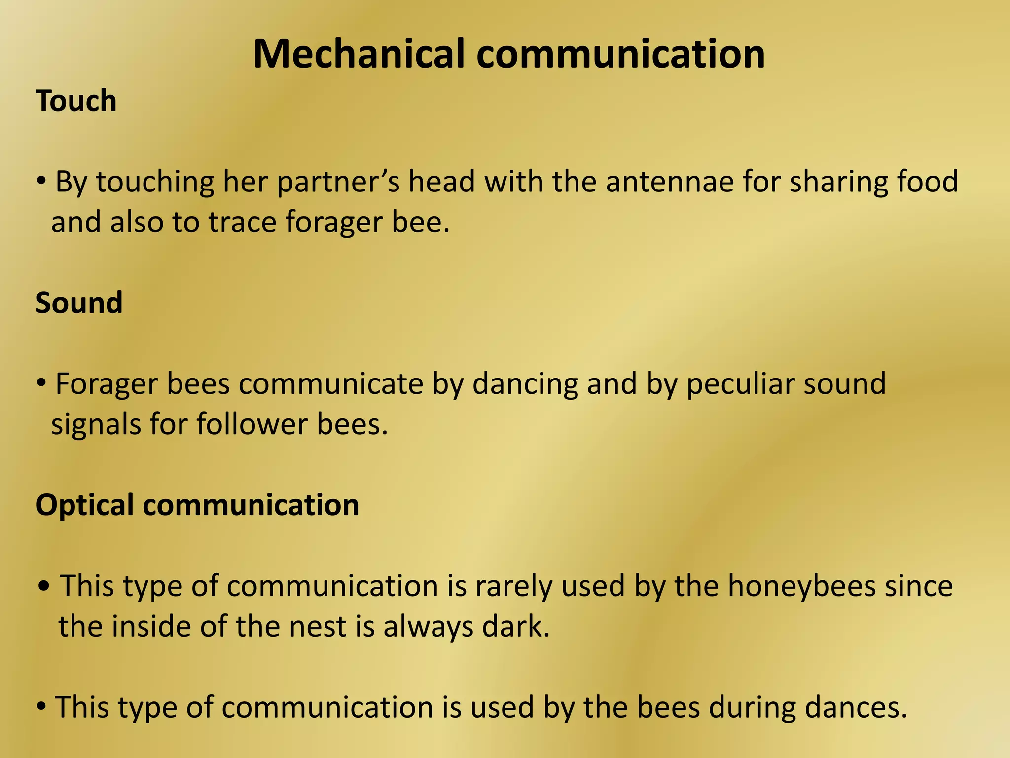 Mechanical communication
Touch
• By touching her partner’s head with the antennae for sharing food
and also to trace forager bee.
Sound
• Forager bees communicate by dancing and by peculiar sound
signals for follower bees.
Optical communication
• This type of communication is rarely used by the honeybees since
the inside of the nest is always dark.
• This type of communication is used by the bees during dances.
 