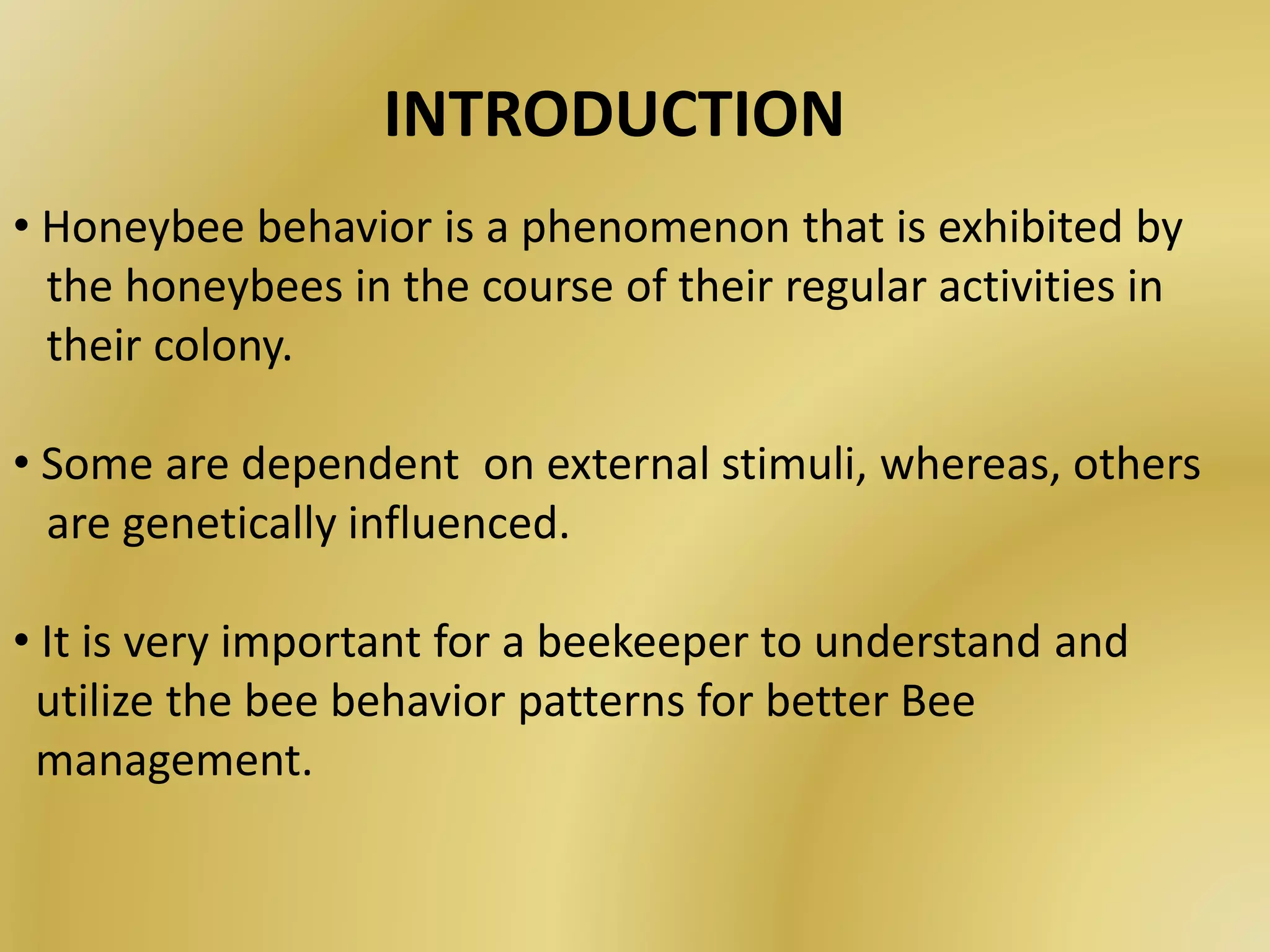 • Honeybee behavior is a phenomenon that is exhibited by
the honeybees in the course of their regular activities in
their colony.
• Some are dependent on external stimuli, whereas, others
are genetically influenced.
• It is very important for a beekeeper to understand and
utilize the bee behavior patterns for better Bee
management.
INTRODUCTION
 