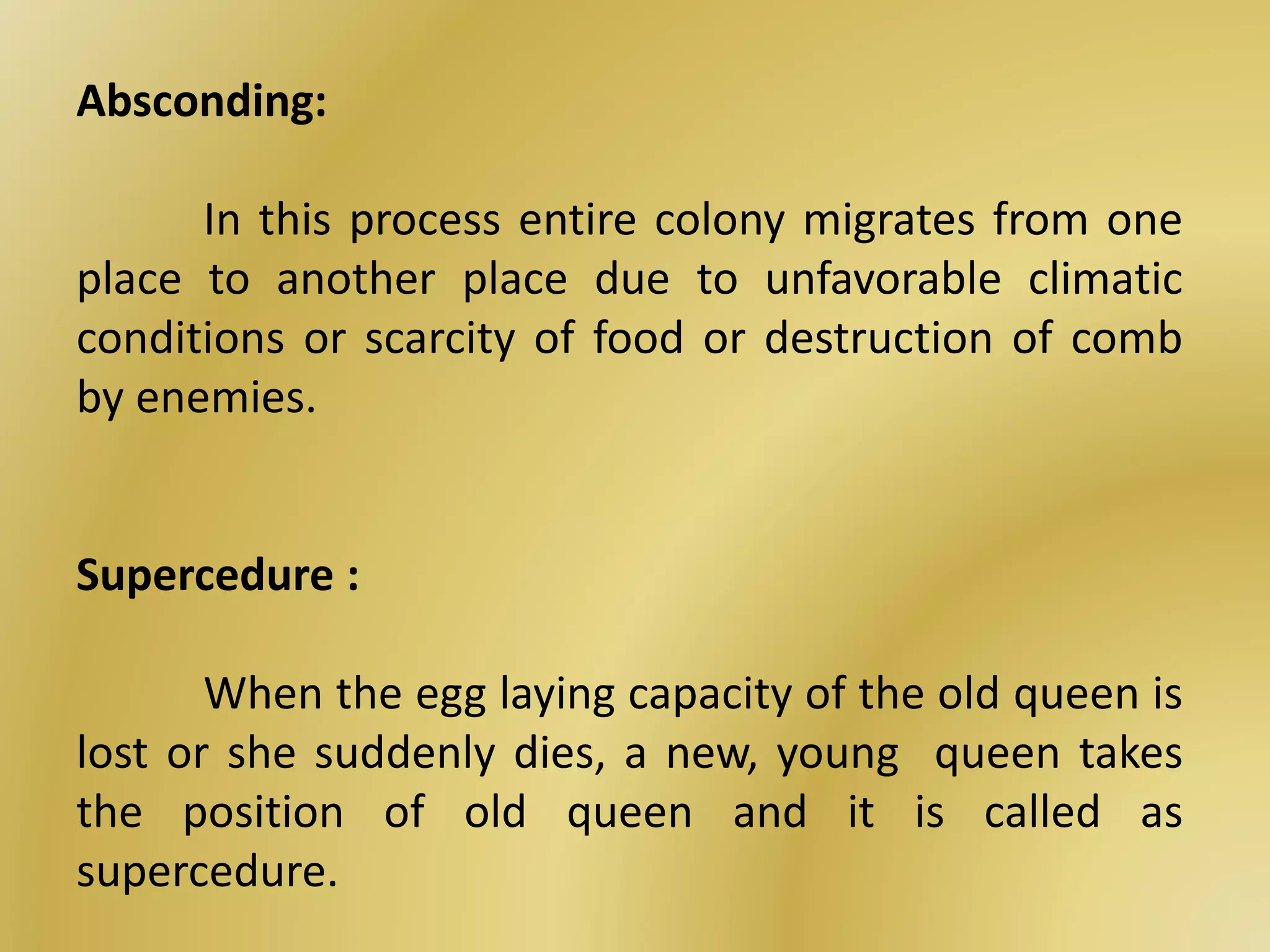 Absconding:
In this process entire colony migrates from one
place to another place due to unfavorable climatic
conditions or scarcity of food or destruction of comb
by enemies.
Supercedure :
When the egg laying capacity of the old queen is
lost or she suddenly dies, a new, young queen takes
the position of old queen and it is called as
supercedure.
 