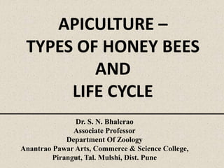 APICULTURE –
TYPES OF HONEY BEES
AND
LIFE CYCLE
Dr. S. N. Bhalerao
Associate Professor
Department Of Zoology
Anantrao Pawar Arts, Commerce & Science College,
Pirangut, Tal. Mulshi, Dist. Pune
 