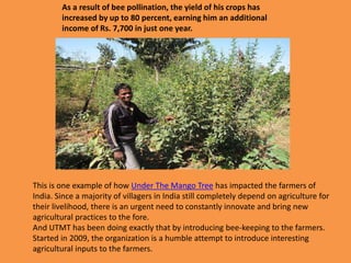 As a result of bee pollination, the yield of his crops has
increased by up to 80 percent, earning him an additional
income of Rs. 7,700 in just one year.
This is one example of how Under The Mango Tree has impacted the farmers of
India. Since a majority of villagers in India still completely depend on agriculture for
their livelihood, there is an urgent need to constantly innovate and bring new
agricultural practices to the fore.
And UTMT has been doing exactly that by introducing bee-keeping to the farmers.
Started in 2009, the organization is a humble attempt to introduce interesting
agricultural inputs to the farmers.
 