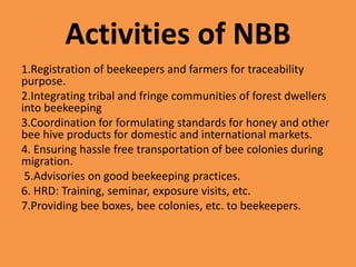 Activities of NBB
1.Registration of beekeepers and farmers for traceability
purpose.
2.Integrating tribal and fringe communities of forest dwellers
into beekeeping
3.Coordination for formulating standards for honey and other
bee hive products for domestic and international markets.
4. Ensuring hassle free transportation of bee colonies during
migration.
5.Advisories on good beekeeping practices.
6. HRD: Training, seminar, exposure visits, etc.
7.Providing bee boxes, bee colonies, etc. to beekeepers.
 