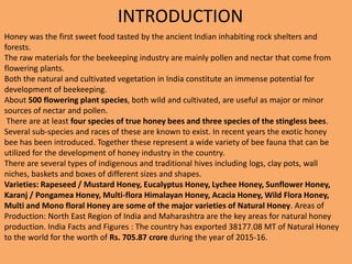 Honey was the first sweet food tasted by the ancient Indian inhabiting rock shelters and
forests.
The raw materials for the beekeeping industry are mainly pollen and nectar that come from
flowering plants.
Both the natural and cultivated vegetation in India constitute an immense potential for
development of beekeeping.
About 500 flowering plant species, both wild and cultivated, are useful as major or minor
sources of nectar and pollen.
There are at least four species of true honey bees and three species of the stingless bees.
Several sub-species and races of these are known to exist. In recent years the exotic honey
bee has been introduced. Together these represent a wide variety of bee fauna that can be
utilized for the development of honey industry in the country.
There are several types of indigenous and traditional hives including logs, clay pots, wall
niches, baskets and boxes of different sizes and shapes.
Varieties: Rapeseed / Mustard Honey, Eucalyptus Honey, Lychee Honey, Sunflower Honey,
Karanj / Pongamea Honey, Multi-flora Himalayan Honey, Acacia Honey, Wild Flora Honey,
Multi and Mono floral Honey are some of the major varieties of Natural Honey. Areas of
Production: North East Region of India and Maharashtra are the key areas for natural honey
production. India Facts and Figures : The country has exported 38177.08 MT of Natural Honey
to the world for the worth of Rs. 705.87 crore during the year of 2015-16.
INTRODUCTION
 