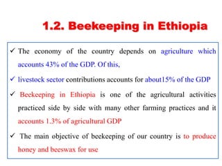 1.2. Beekeeping in Ethiopia
 The economy of the country depends on agriculture which
accounts 43% of the GDP. Of this,
 livestock sector contributions accounts for about15% of the GDP
 Beekeeping in Ethiopia is one of the agricultural activities
practiced side by side with many other farming practices and it
accounts 1.3% of agricultural GDP
 The main objective of beekeeping of our country is to produce
honey and beeswax for use
 