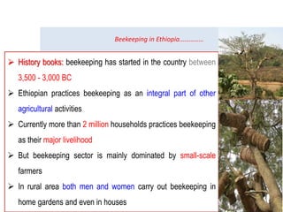 Beekeeping in Ethiopia……………
 History books: beekeeping has started in the country between
3,500 - 3,000 BC
 Ethiopian practices beekeeping as an integral part of other
agricultural activities
 Currently more than 2 million households practices beekeeping
as their major livelihood
 But beekeeping sector is mainly dominated by small-scale
farmers
 In rural area both men and women carry out beekeeping in
home gardens and even in houses
 