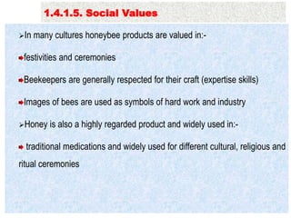 Pollination service………..
In many cultures honeybee products are valued in:-
festivities and ceremonies
Beekeepers are generally respected for their craft (expertise skills)
Images of bees are used as symbols of hard work and industry
Honey is also a highly regarded product and widely used in:-
traditional medications and widely used for different cultural, religious and
ritual ceremonies
1.4.1.5. Social Values
 