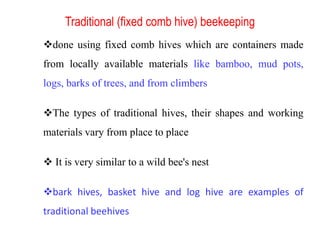 Traditional (fixed comb hive) beekeeping
done using fixed comb hives which are containers made
from locally available materials like bamboo, mud pots,
logs, barks of trees, and from climbers
The types of traditional hives, their shapes and working
materials vary from place to place
 It is very similar to a wild bee's nest
bark hives, basket hive and log hive are examples of
traditional beehives
 