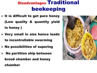 Disadvantages Traditional
beekeeping
 It is difficult to get pure honey
(Low quality & quantity yield
in honey )
 Very small in size hence leads
to incontrollable swarming
 No possibilities of supering
 No partition ship between
brood chamber and honey
chamber
 