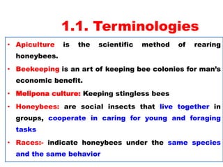 1.1. Terminologies
• Apiculture is the scientific method of rearing
honeybees.
• Beekeeping is an art of keeping bee colonies for man’s
economic benefit.
• Melipona culture: Keeping stingless bees
• Honeybees: are social insects that live together in
groups, cooperate in caring for young and foraging
tasks
• Races:- indicate honeybees under the same species
and the same behavior
 