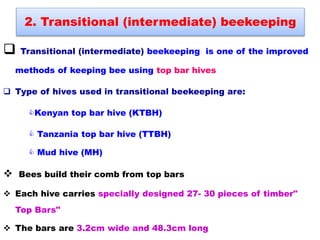 Transitional (intermediate) beekeeping is one of the improved
methods of keeping bee using top bar hives
 Type of hives used in transitional beekeeping are:
Kenyan top bar hive (KTBH)
 Tanzania top bar hive (TTBH)
 Mud hive (MH)
 Bees build their comb from top bars
 Each hive carries specially designed 27- 30 pieces of timber"
Top Bars"
 The bars are 3.2cm wide and 48.3cm long
2. Transitional (intermediate) beekeeping
 
