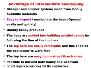 Advantage of intermediate beekeeping
 Cheaper and simpler system; made from locally
available materials
 Easy to inspect / manipulate the bees (Opened
easily and quickly)
 Quality honey produced
 The bees are guided into building parallel combs by
following the line of the top bars
 The top bars are easily removable and this enables
the beekeeper to work fast
 The top bars are easy to construct than frames
 Possible to harvest both honey and Beeswax
 Do not require accessories like the modern hive
 