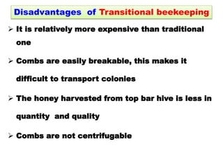Disadvantages of Transitional beekeeping
 It is relatively more expensive than traditional
one
 Combs are easily breakable, this makes it
difficult to transport colonies
 The honey harvested from top bar hive is less in
quantity and quality
 Combs are not centrifugable
 