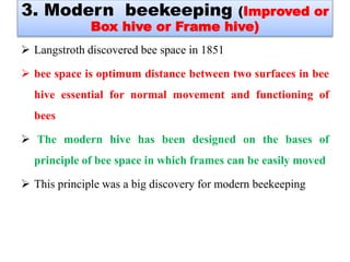  Langstroth discovered bee space in 1851
 bee space is optimum distance between two surfaces in bee
hive essential for normal movement and functioning of
bees
 The modern hive has been designed on the bases of
principle of bee space in which frames can be easily moved
 This principle was a big discovery for modern beekeeping
3. Modern beekeeping (Improved or
Box hive or Frame hive)
 