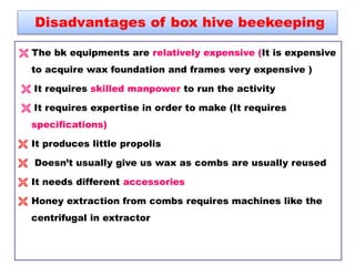 Disadvantages of box hive beekeeping
 The bk equipments are relatively expensive (It is expensive
to acquire wax foundation and frames very expensive )
 It requires skilled manpower to run the activity
 It requires expertise in order to make (It requires
specifications)
 It produces little propolis
 Doesn’t usually give us wax as combs are usually reused
 It needs different accessories
 Honey extraction from combs requires machines like the
centrifugal in extractor
 
