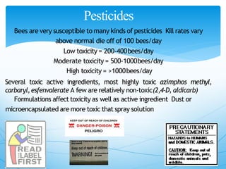 Pesticides
Bees are very susceptible to many kinds of pesticides Kill rates vary
above normal die off of 100 bees/day
Low toxicity = 200‐400bees/day
Moderate toxicity = 500‐1000bees/day
High toxicity = >1000bees/day
Several toxic active ingredients, most highly toxic azimphos methyl,
carbaryl,esfenvalerate A few are relatively non‐toxic(2,4‐D, aldicarb)
Formulations affect toxicity as well as active ingredient Dust or
microencapsulated are more toxic that spray solution
 