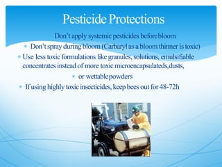  Don’t apply systemic pesticides beforebloom
 Don’tsprayduringbloom (Carbarylas abloomthinner istoxic)
 Use less toxicformulations likegranules,solutions, emulsifiable
concentratesinstead of more toxicmicroencapsulateds,dusts,
 or wettablepowders
 Ifusing highly toxicinsecticides,keepbees outfor48‐72h
PesticideProtections
 