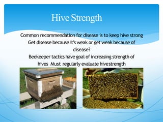 HiveStrength
Common recommendation for disease is to keep hive strong
Get disease because it’s weak or get weak because of
disease?
Beekeeper tactics have goal of increasing strength of
hives Must regularly evaluate hivestrength
 