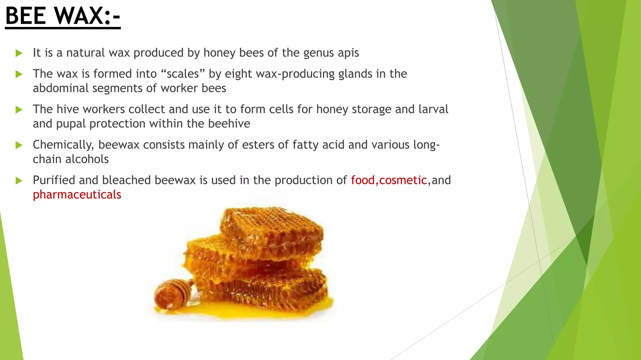 BEE WAX:-
 It is a natural wax produced by honey bees of the genus apis
 The wax is formed into “scales” by eight wax-producing glands in the
abdominal segments of worker bees
 The hive workers collect and use it to form cells for honey storage and larval
and pupal protection within the beehive
 Chemically, beewax consists mainly of esters of fatty acid and various long-
chain alcohols
 Purified and bleached beewax is used in the production of food,cosmetic,and
pharmaceuticals
 