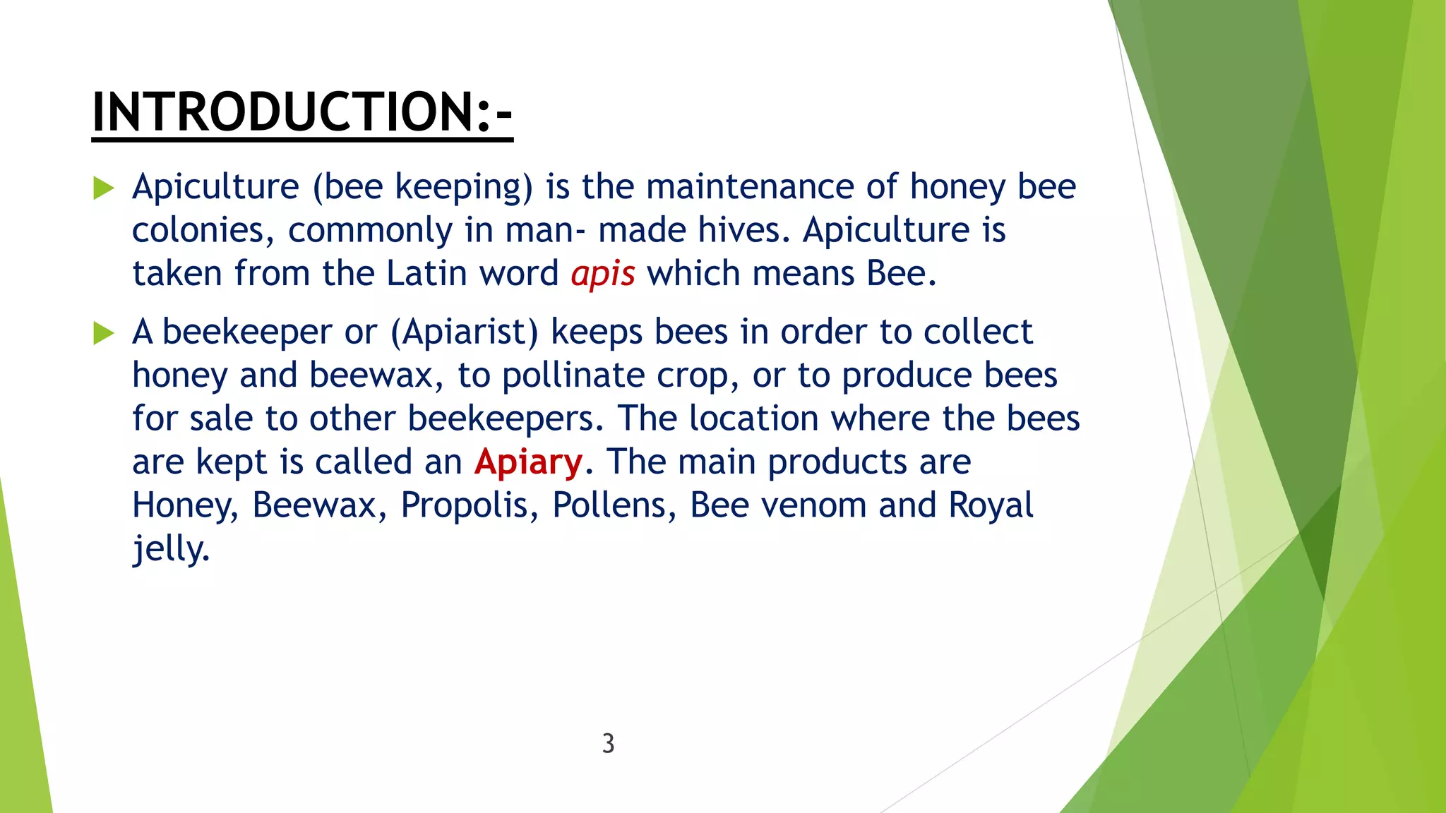 INTRODUCTION:-
 Apiculture (bee keeping) is the maintenance of honey bee
colonies, commonly in man- made hives. Apiculture is
taken from the Latin word apis which means Bee.
 A beekeeper or (Apiarist) keeps bees in order to collect
honey and beewax, to pollinate crop, or to produce bees
for sale to other beekeepers. The location where the bees
are kept is called an Apiary. The main products are
Honey, Beewax, Propolis, Pollens, Bee venom and Royal
jelly.
3
 