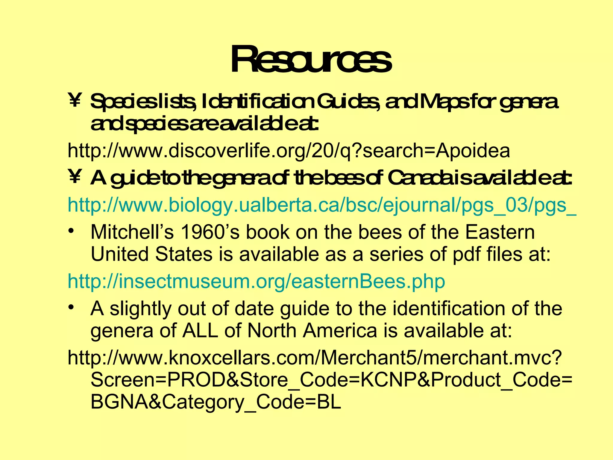Resources Species lists, Identification Guides, and Maps for genera and species are available at:  http://www.discoverlife.org/20/q?search=Apoidea A guide to the genera of the bees of Canada is available at: http://www.biology.ualberta.ca/bsc/ejournal/pgs_03/pgs_03.html Mitchell’s 1960’s book on the bees of the Eastern United States is available as a series of pdf files at: http://insectmuseum.org/easternBees.php A slightly out of date guide to the identification of the genera of ALL of North America is available at: http://www.knoxcellars.com/Merchant5/merchant.mvc?Screen=PROD&Store_Code=KCNP&Product_Code=BGNA&Category_Code=BL 