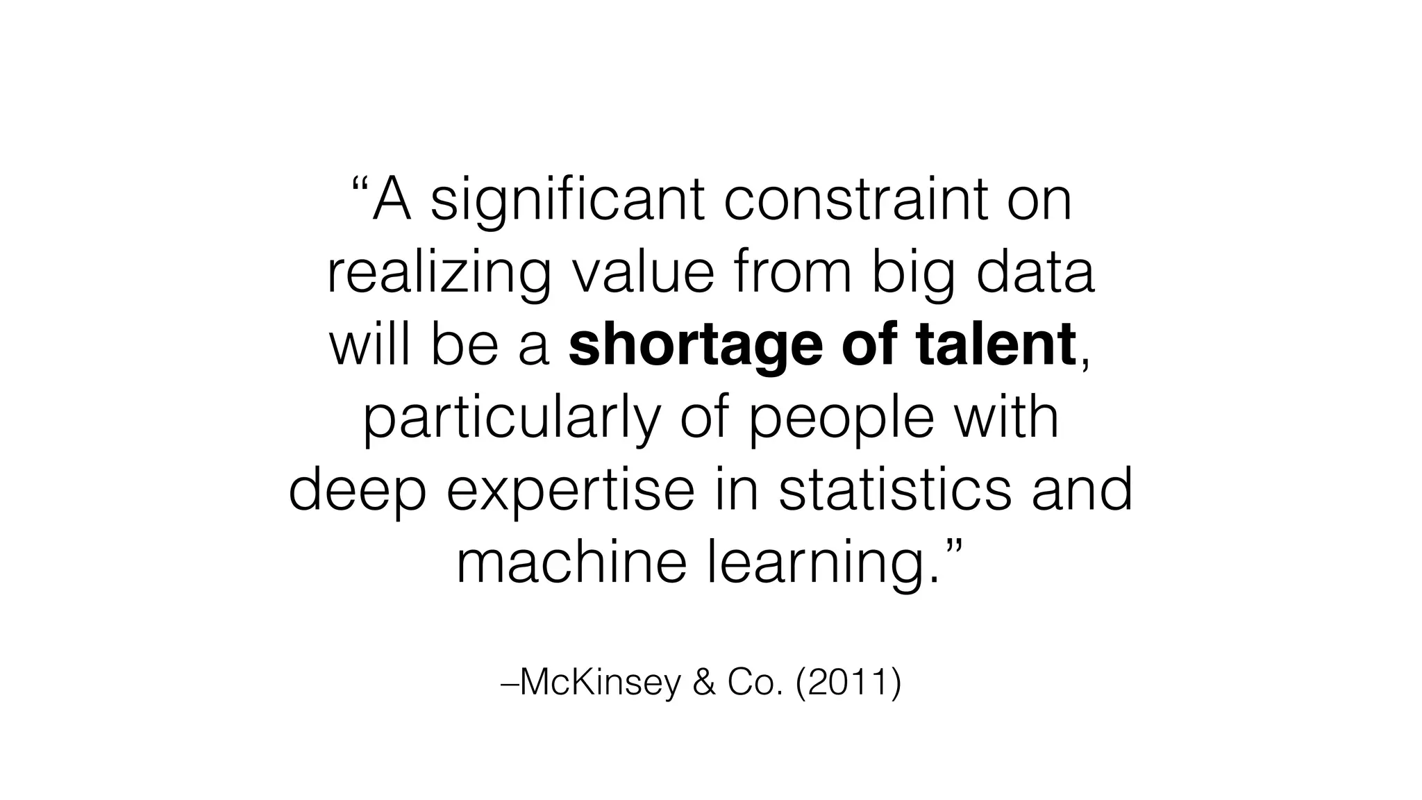 –McKinsey & Co. (2011)
“A signiﬁcant constraint on
realizing value from big data
will be a shortage of talent,
particularly of people with
deep expertise in statistics and
machine learning.”
 