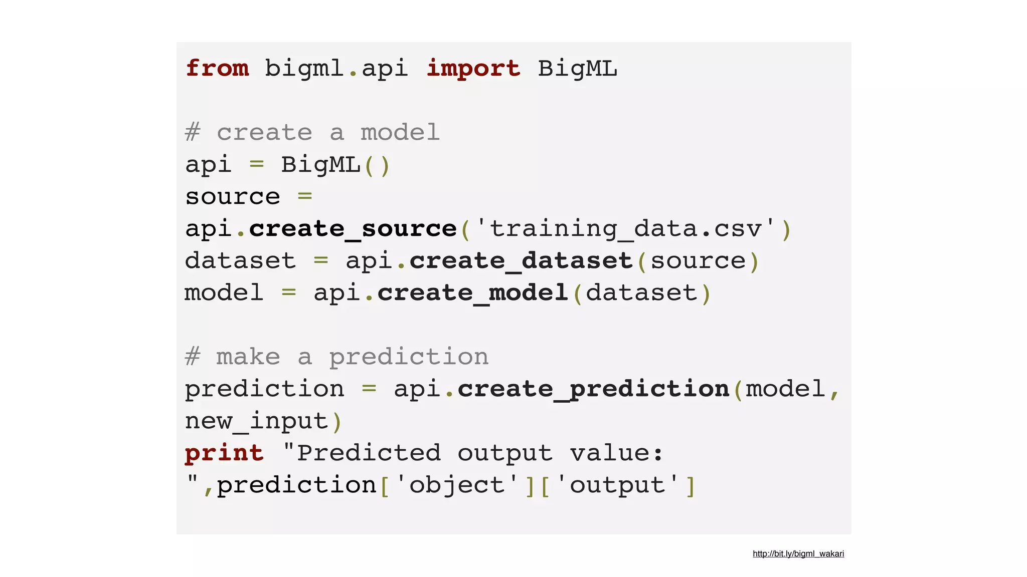 from bigml.api import BigML 
# create a model
api = BigML()
source =
api.create_source('training_data.csv')
dataset = api.create_dataset(source)
model = api.create_model(dataset) 
# make a prediction
prediction = api.create_prediction(model,
new_input)
print "Predicted output value:
",prediction['object']['output']
http://bit.ly/bigml_wakari
 