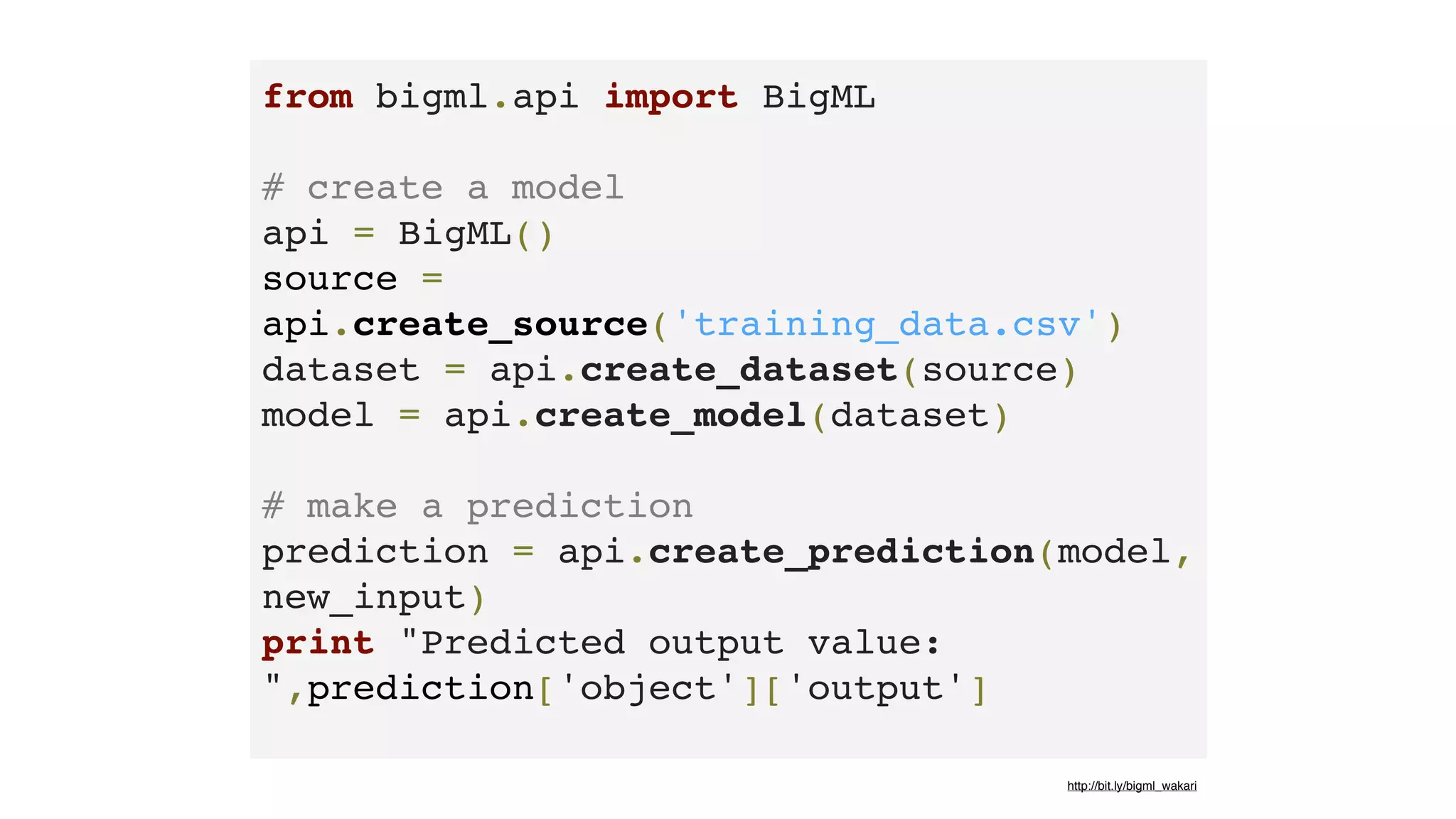 from bigml.api import BigML 
# create a model
api = BigML()
source =
api.create_source('training_data.csv')
dataset = api.create_dataset(source)
model = api.create_model(dataset) 
# make a prediction
prediction = api.create_prediction(model,
new_input)
print "Predicted output value:
",prediction['object']['output']
http://bit.ly/bigml_wakari
 