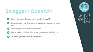 Swagger / OpenAPI
Describe only I/O formats and available operations for an
API
Most popular way to describe APIs
Lot of tools available (UIs, code generators, validators…)
Open standard (but not endorsed by the W3C)
Not designed for HATEOAS APIs
 